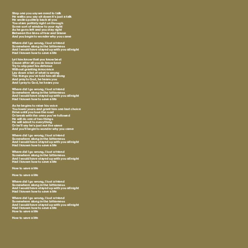 Step one you say we need to talk
He walks you say sit down it's just a talk
He smiles politely back at you
You stare politely right on through
Some sort of window to your right
As he goes left and you stay right
Between the lines of fear and blame
And you begin to wonder why you came

Where did I go wrong, I lost a friend
Somewhere along in the bitterness
And I would have stayed up with you all night
Had I known how to save a life

Let him know that you know best
Cause after all you do know best
Try to slip past his defense
Without granting innocence
Lay down a list of what is wrong
The things you've told him all along
And pray to God, he hears you
And I pray to God, he hears you

Where did I go wrong, I lost a friend
Somewhere along in the bitterness
And I would have stayed up with you all night
Had I known how to save a life

As he begins to raise his voice
You lower yours and grant him one last choice
Drive until you lose the road
Or break with the ones you've followed
He will do one of two things
He will admit to everything
Or he'll say he's just not the same
And you'll begin to wonder why you came

Where did I go wrong, I lost a friend
Somewhere along in the bitterness
And I would have stayed up with you all night
Had I known how to save a life

Where did I go wrong, I lost a friend
Somewhere along in the bitterness
And I would have stayed up with you all night
Had I known how to save a life

How to save a life

How to save a life

Where did I go wrong, I lost a friend
Somewhere along in the bitterness
And I would have stayed up with you all night
Had I known how to save a life

Where did I go wrong, I lost a friend
Somewhere along in the bitterness
And I would have stayed up with you all night
Had I known how to save a life
How to save a life

How to save a life

