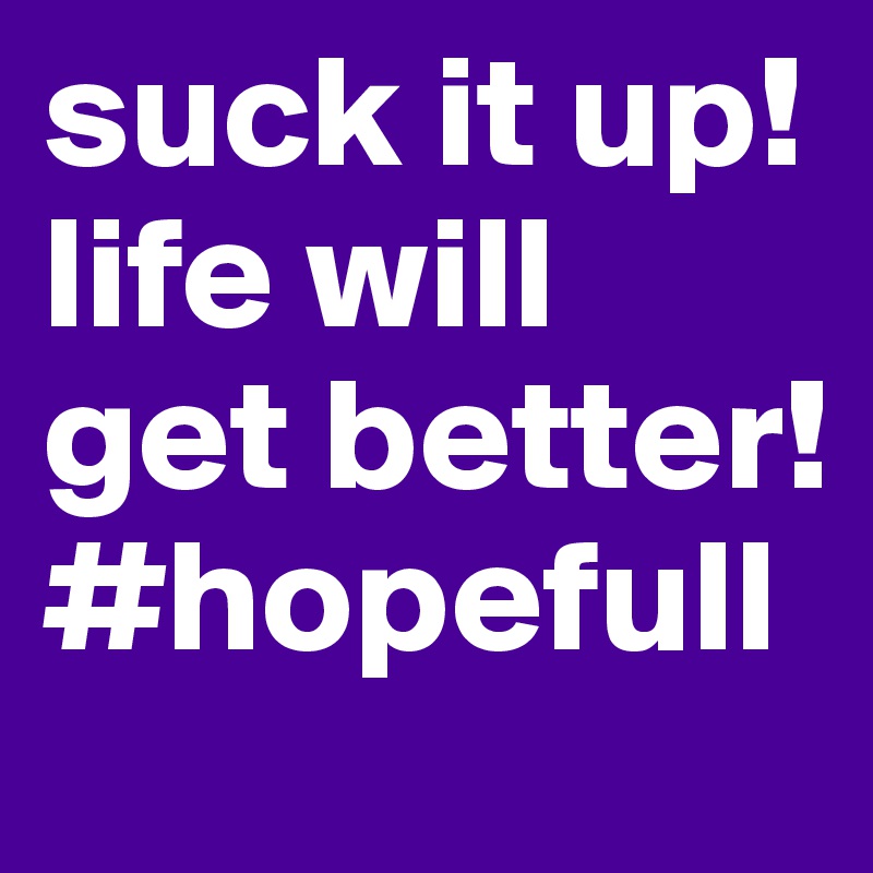 suck it up! life will get better! #hopefull