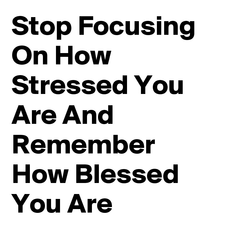 Stop Focusing On How Stressed You Are And Remember How Blessed You Are 