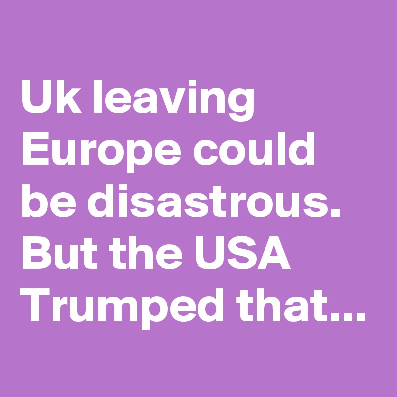 
Uk leaving Europe could be disastrous.
But the USA Trumped that...