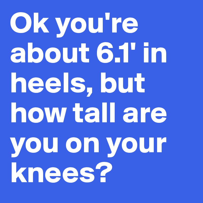 Ok you're about 6.1' in heels, but how tall are you on your knees?