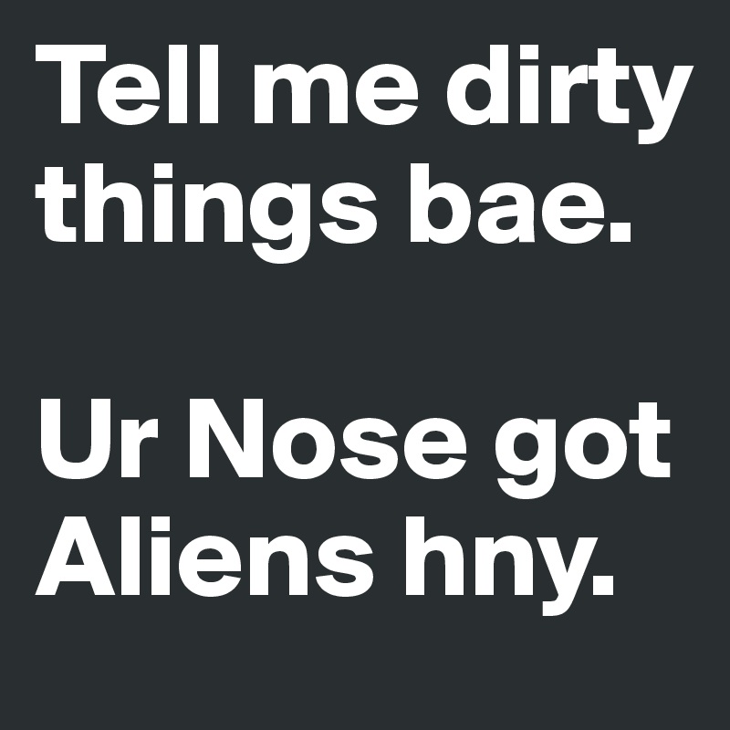 Tell me dirty things bae. 

Ur Nose got Aliens hny.