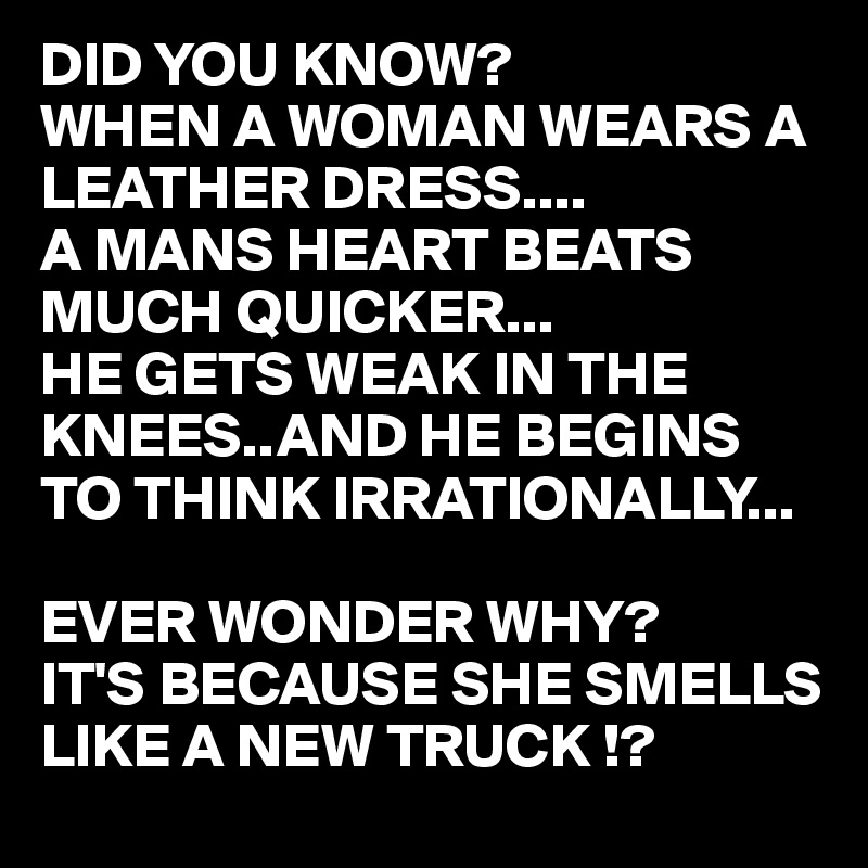 DID YOU KNOW?
WHEN A WOMAN WEARS A LEATHER DRESS....
A MANS HEART BEATS MUCH QUICKER...
HE GETS WEAK IN THE KNEES..AND HE BEGINS TO THINK IRRATIONALLY...

EVER WONDER WHY?
IT'S BECAUSE SHE SMELLS LIKE A NEW TRUCK !? 