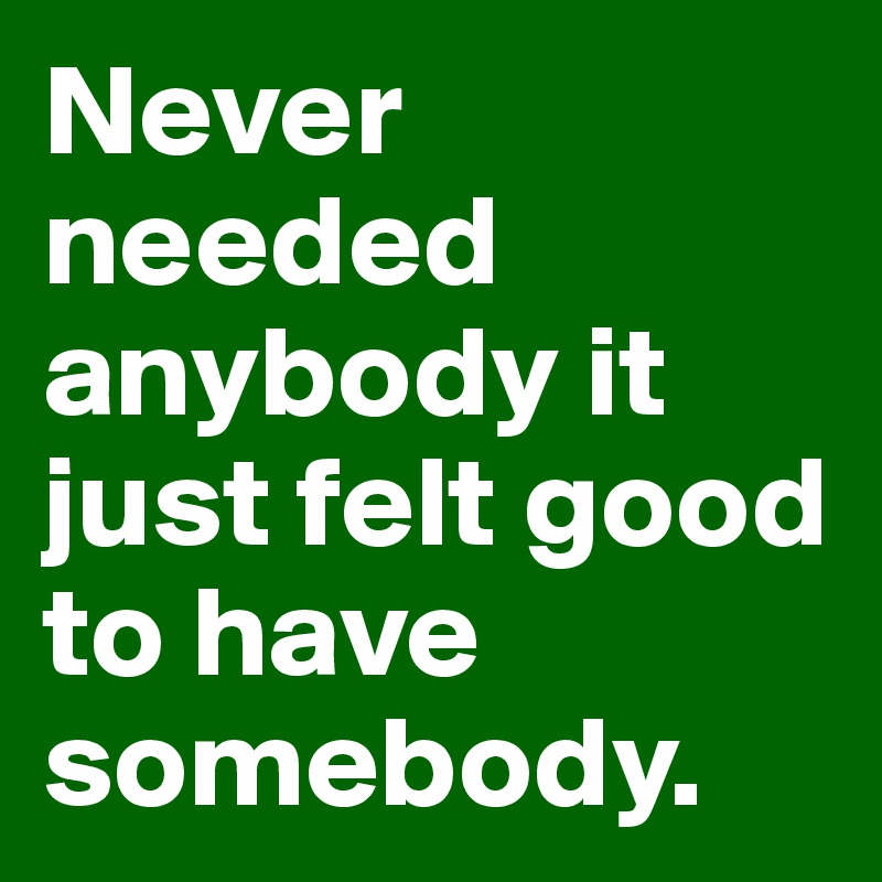 Never needed anybody it just felt good to have somebody.