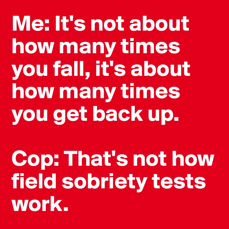 Me: It's not about how many times you fall, it's about how many times you get back up.

Cop: That's not how field sobriety tests work.