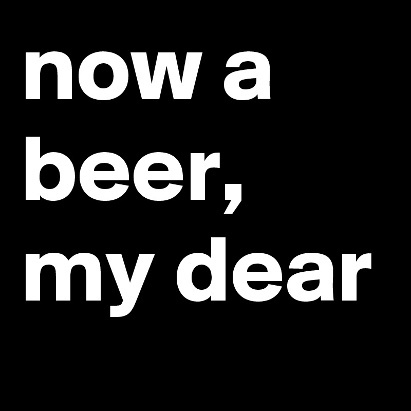 now a beer, my dear