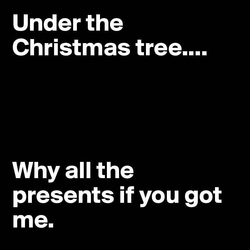Under the Christmas tree.... 




Why all the presents if you got me.