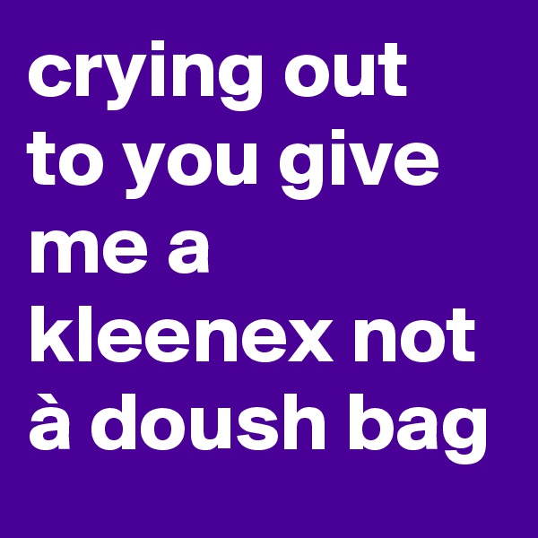 crying out to you give me a kleenex not à doush bag