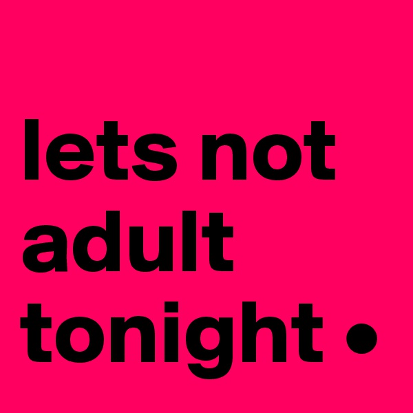 
lets not adult tonight •