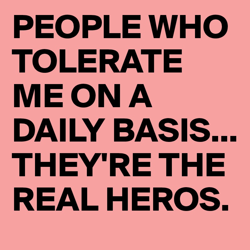 PEOPLE WHO TOLERATE ME ON A DAILY BASIS...
THEY'RE THE REAL HEROS.