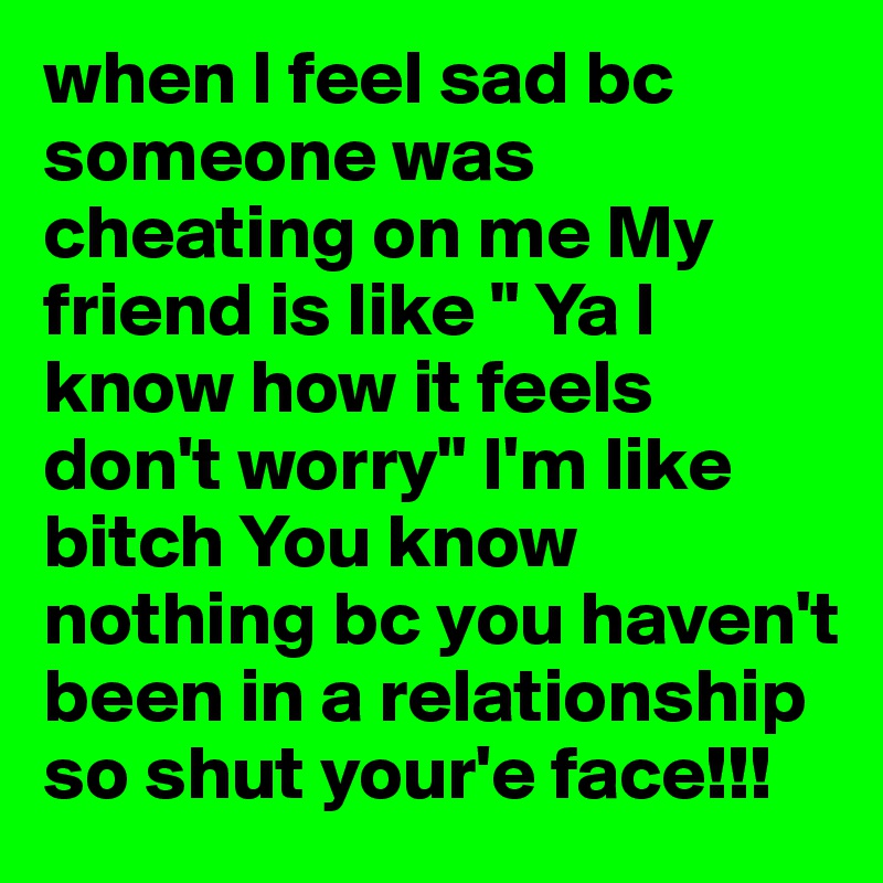 when I feel sad bc someone was cheating on me My friend is like " Ya I          know how it feels don't worry" I'm like bitch You know nothing bc you haven't been in a relationship so shut your'e face!!!
