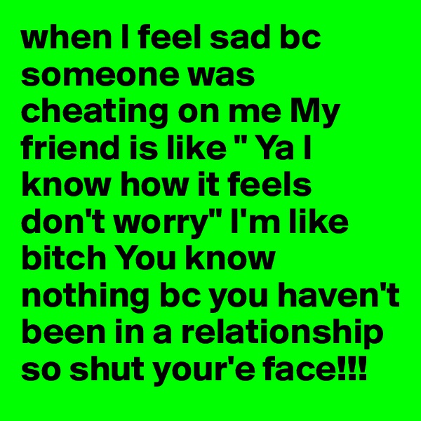 when I feel sad bc someone was cheating on me My friend is like " Ya I          know how it feels don't worry" I'm like bitch You know nothing bc you haven't been in a relationship so shut your'e face!!!
