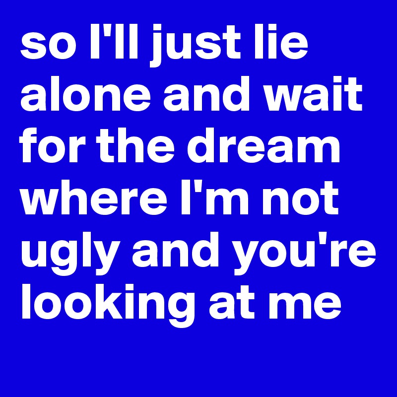 so I'll just lie alone and wait for the dream where I'm not ugly and you're looking at me