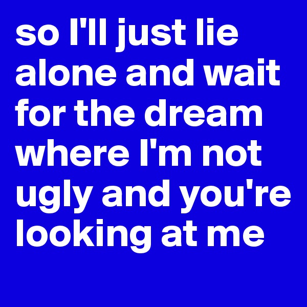 so I'll just lie alone and wait for the dream where I'm not ugly and you're looking at me