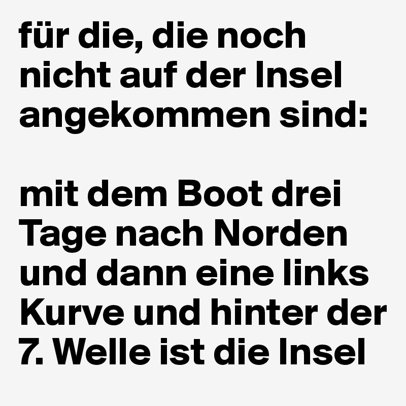 für die, die noch nicht auf der Insel angekommen sind:

mit dem Boot drei Tage nach Norden und dann eine links Kurve und hinter der 7. Welle ist die Insel