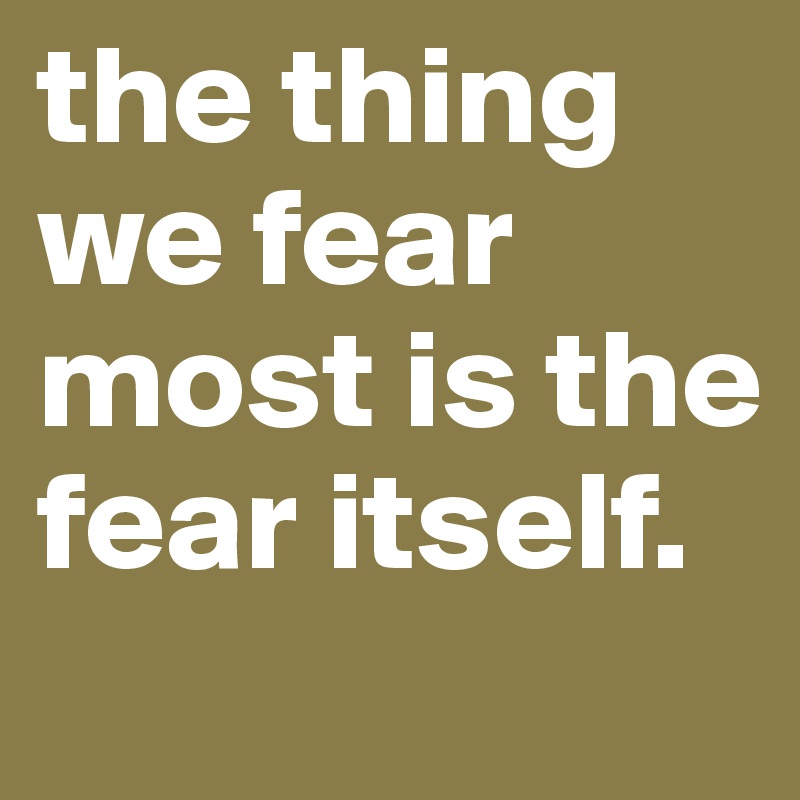 the thing we fear most is the fear itself. 