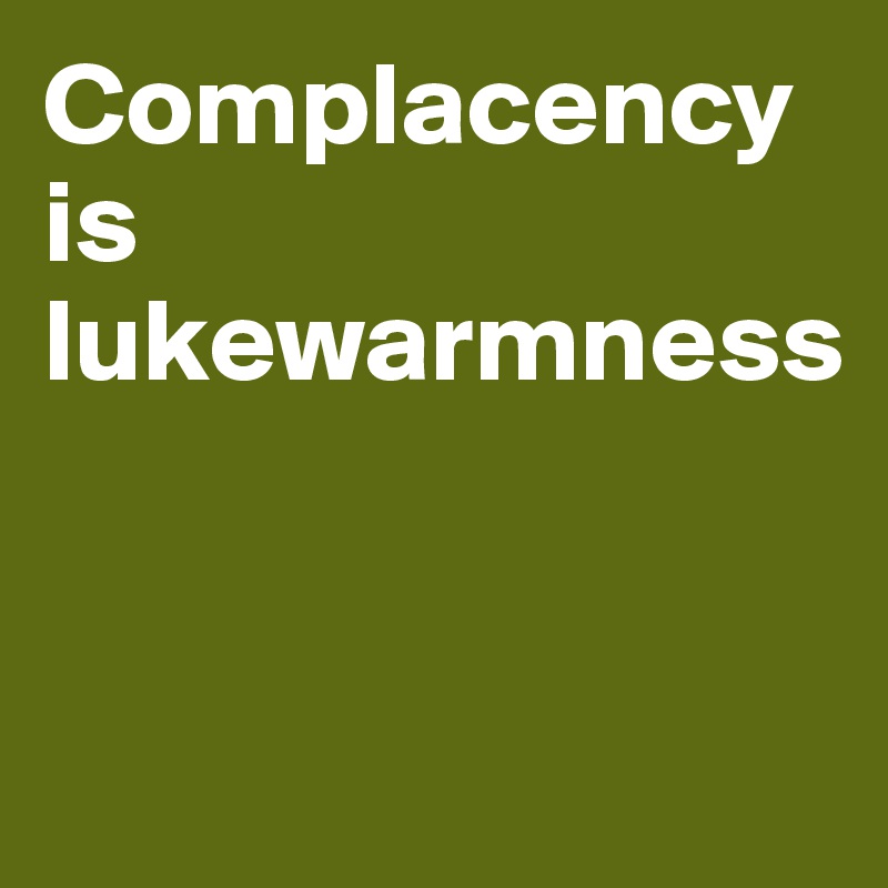 Complacency is lukewarmness


