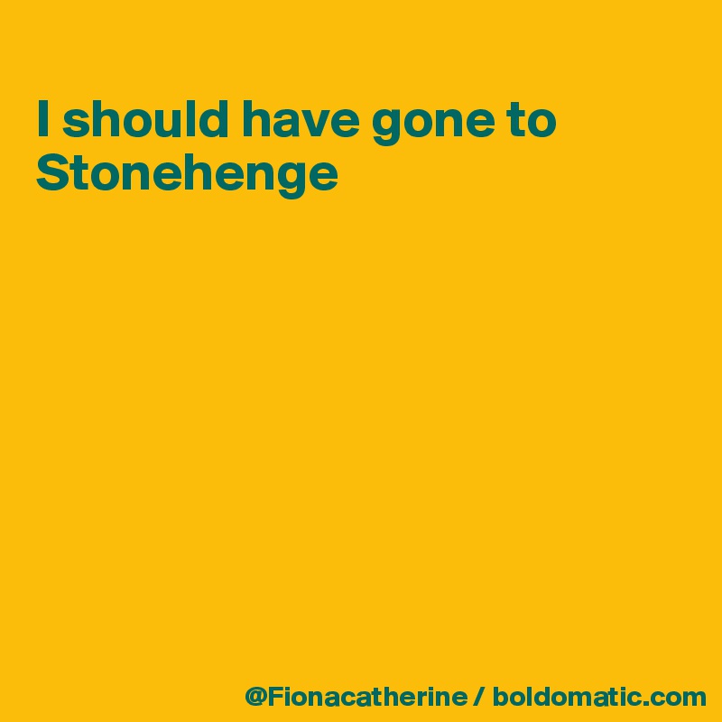 
I should have gone to 
Stonehenge








