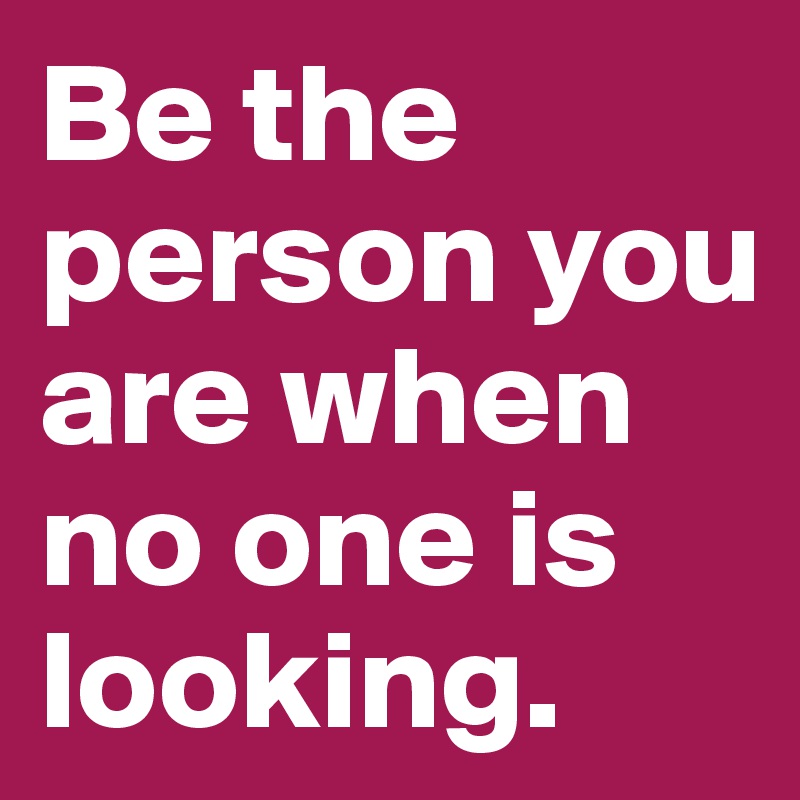 Be the person you are when no one is looking. 
