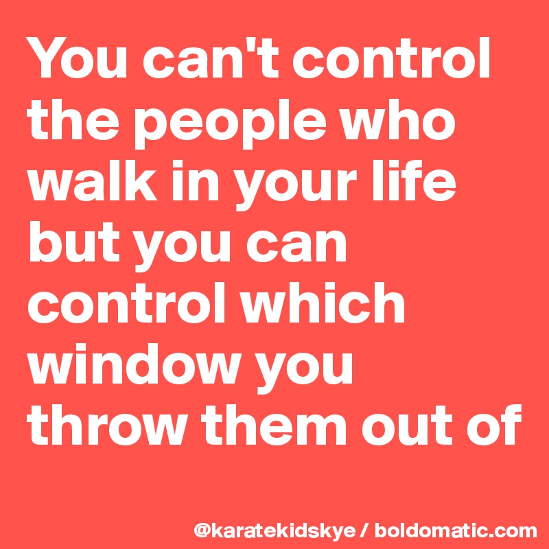You can't control the people who walk in your life but you can control which window you throw them out of 