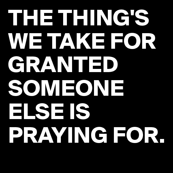 THE THING'S
WE TAKE FOR GRANTED
SOMEONE ELSE IS PRAYING FOR.