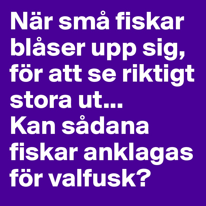 När små fiskar blåser upp sig, för att se riktigt stora ut... 
Kan sådana fiskar anklagas för valfusk?