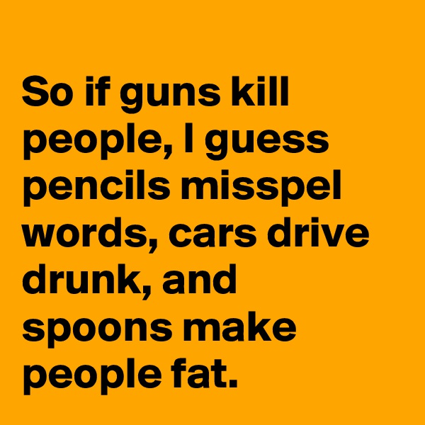 
So if guns kill people, I guess pencils misspel words, cars drive drunk, and spoons make people fat. 