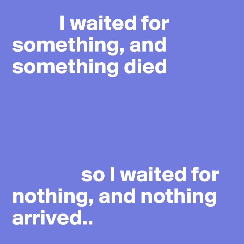            I waited for something, and something died




                so I waited for nothing, and nothing arrived..