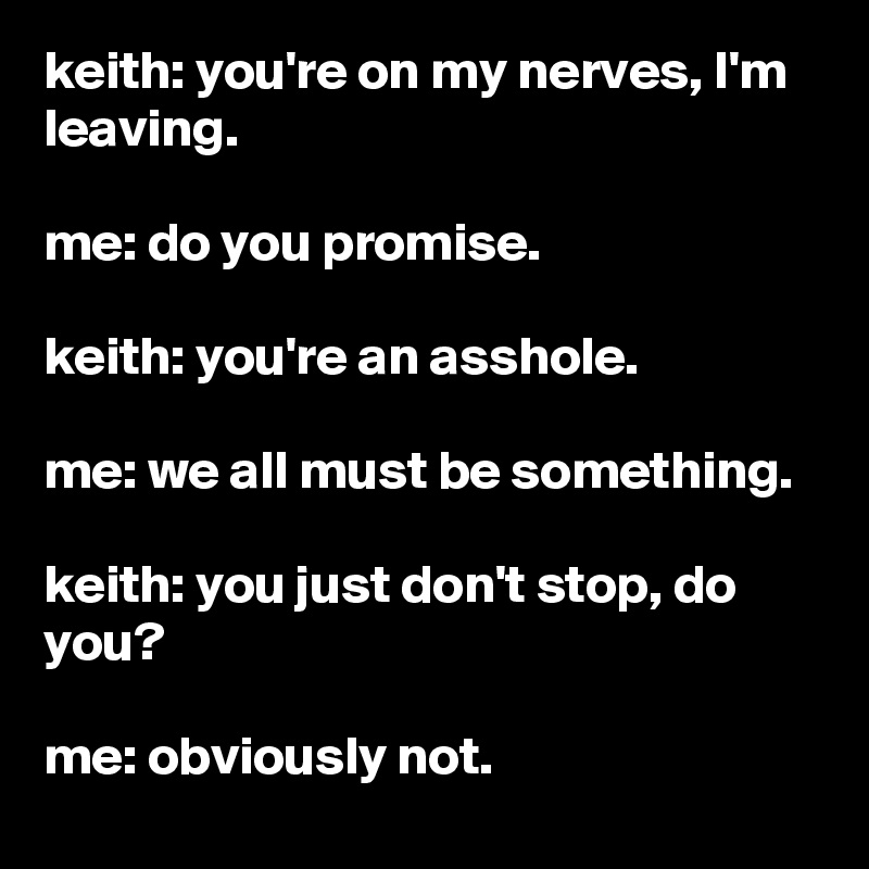 keith: you're on my nerves, I'm leaving.

me: do you promise.

keith: you're an asshole.

me: we all must be something.

keith: you just don't stop, do you?

me: obviously not.