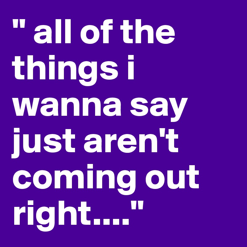 " all of the things i wanna say just aren't coming out right...."