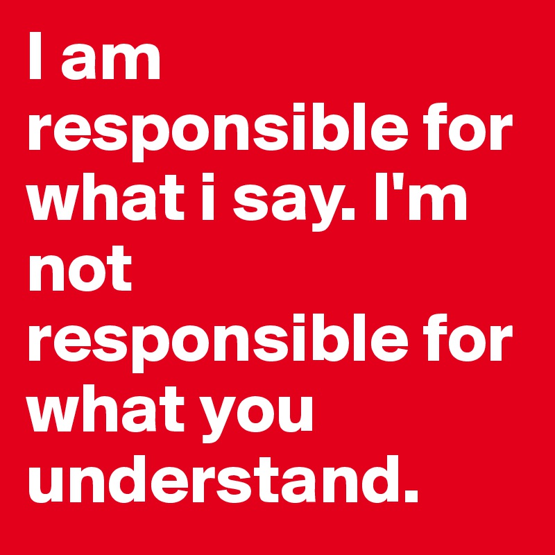 I am responsible for what i say. I'm not responsible for what you understand. 