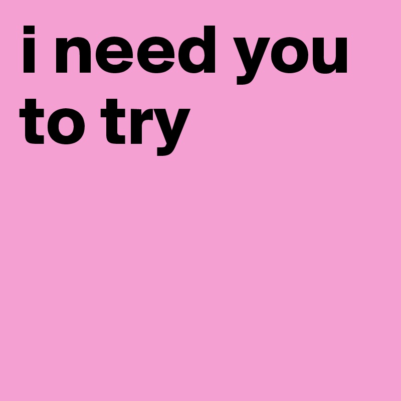 i need you to try


