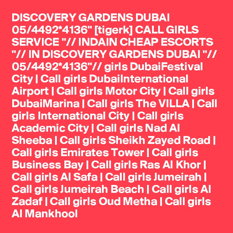 DISCOVERY GARDENS DUBAI 05/4492*4136" [tigerk] CALL GIRLS SERVICE "// INDAIN CHEAP ESCORTS "// IN DISCOVERY GARDENS DUBAI "// 05/4492*4136"// girls DubaiFestival City | Call girls DubaiInternational Airport | Call girls Motor City | Call girls DubaiMarina | Call girls The VILLA | Call girls International City | Call girls Academic City | Call girls Nad Al Sheeba | Call girls Sheikh Zayed Road | Call girls Emirates Tower | Call girls Business Bay | Call girls Ras Al Khor | Call girls Al Safa | Call girls Jumeirah | Call girls Jumeirah Beach | Call girls Al Zadaf | Call girls Oud Metha | Call girls Al Mankhool 