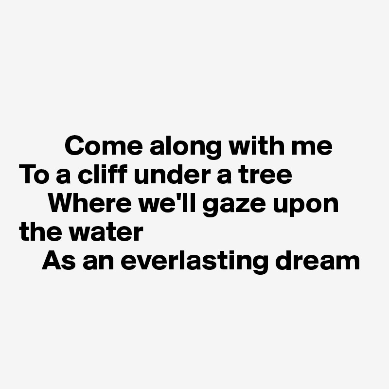 



        Come along with me
To a cliff under a tree
     Where we'll gaze upon the water
    As an everlasting dream


