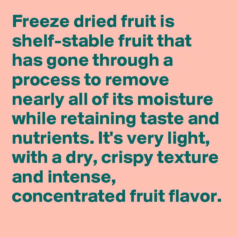 Freeze dried fruit is shelf-stable fruit that has gone through a process to remove nearly all of its moisture while retaining taste and nutrients. It's very light, with a dry, crispy texture and intense, concentrated fruit flavor.