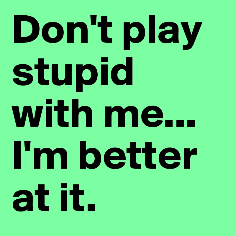 Don't play stupid with me...
I'm better at it. 