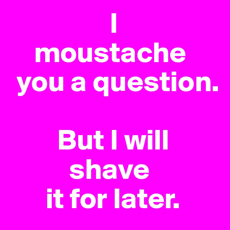                  I
    moustache
 you a question.

        But I will
          shave
      it for later.