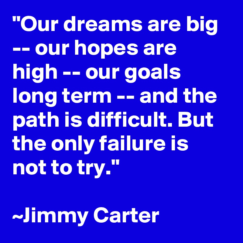 "Our dreams are big -- our hopes are high -- our goals long term -- and the path is difficult. But the only failure is not to try." 

~Jimmy Carter 