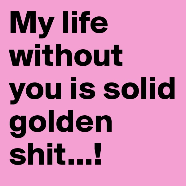 My life without you is solid golden 
shit...!