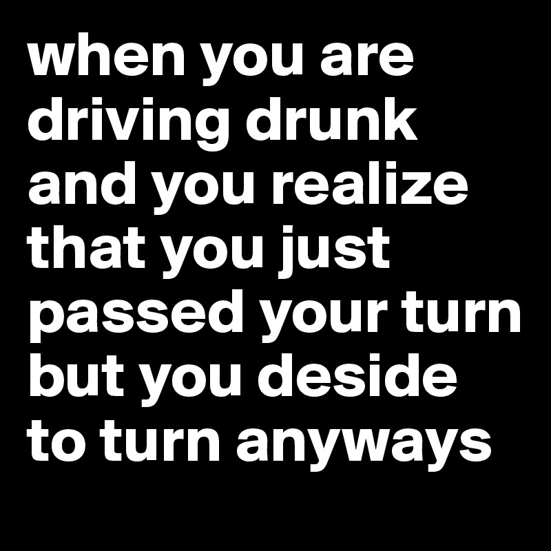 when you are driving drunk and you realize that you just passed your turn but you deside to turn anyways