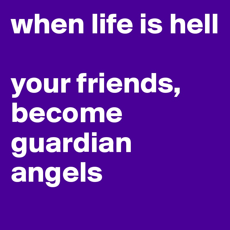 when life is hell

your friends, become guardian angels
