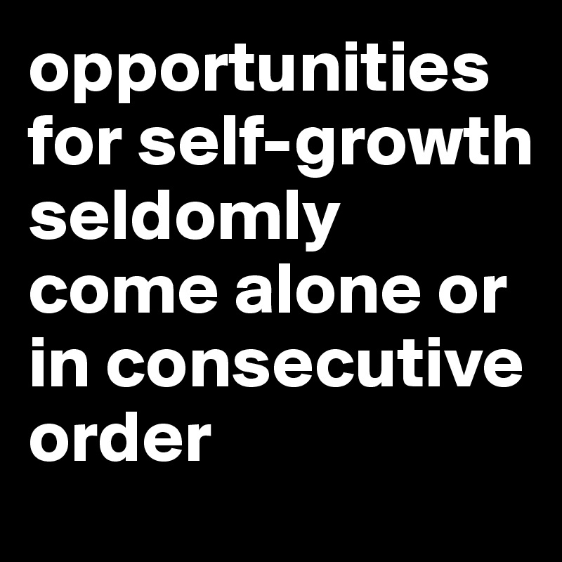 opportunities for self-growth seldomly come alone or in consecutive order