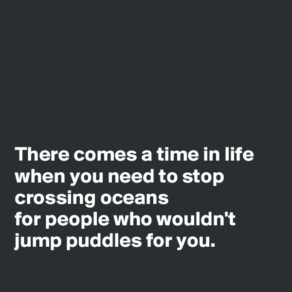 





There comes a time in life when you need to stop crossing oceans
for people who wouldn't jump puddles for you.
