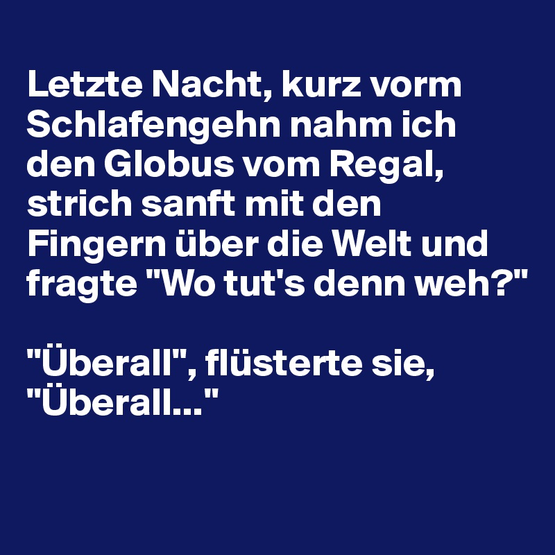 
Letzte Nacht, kurz vorm Schlafengehn nahm ich den Globus vom Regal, strich sanft mit den Fingern über die Welt und fragte "Wo tut's denn weh?"

"Überall", flüsterte sie, "Überall..."

