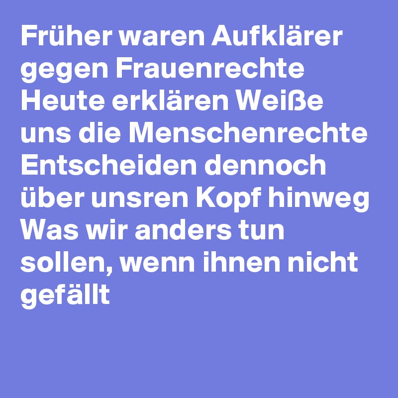 Früher waren Aufklärer gegen Frauenrechte
Heute erklären Weiße uns die Menschenrechte 
Entscheiden dennoch über unsren Kopf hinweg
Was wir anders tun sollen, wenn ihnen nicht gefällt