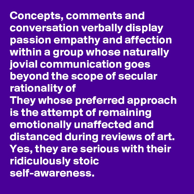 Concepts, comments and conversation verbally display passion empathy and affection within a group whose naturally jovial communication goes beyond the scope of secular rationality of
They whose preferred approach is the attempt of remaining emotionally unaffected and distanced during reviews of art. Yes, they are serious with their ridiculously stoic self-awareness.