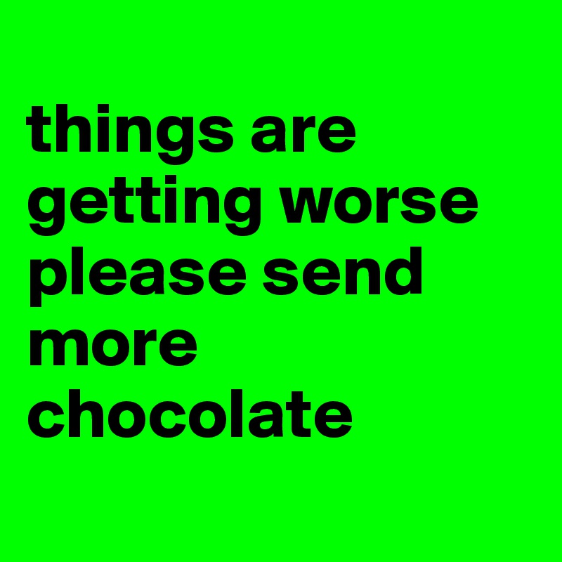 
things are getting worse please send more chocolate
