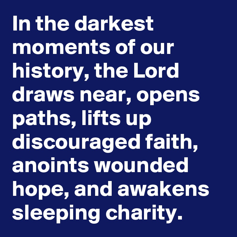 In the darkest moments of our history, the Lord draws near, opens paths, lifts up discouraged faith, anoints wounded hope, and awakens sleeping charity.
