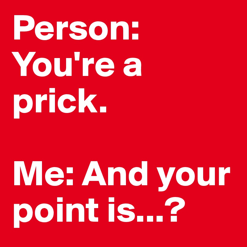 Person: You're a prick.

Me: And your point is...?