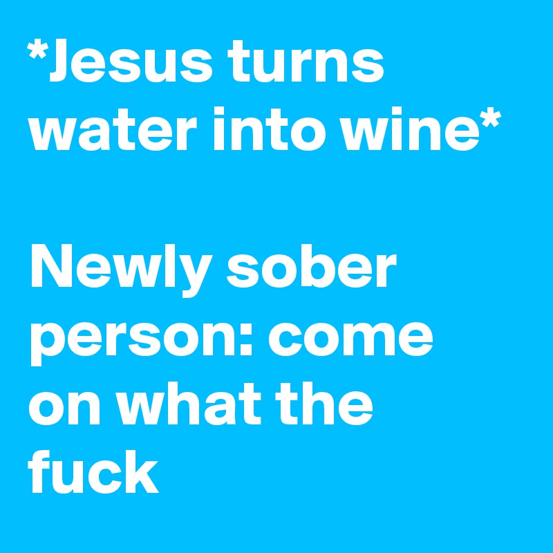 *Jesus turns water into wine*

Newly sober person: come on what the fuck